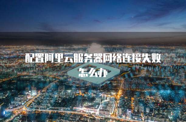 配置阿里云服务器网络连接失败怎么办