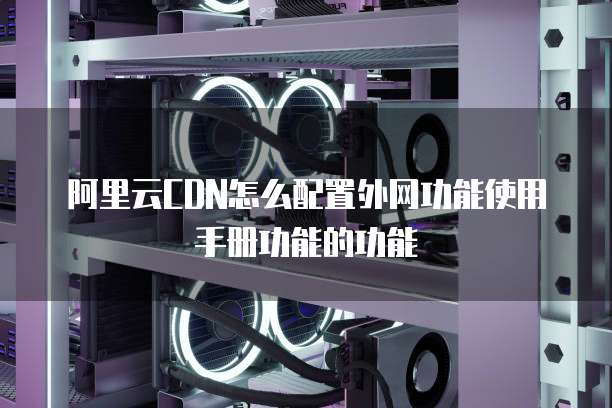 阿里云CDN怎么配置外网功能使用手册功能的功能