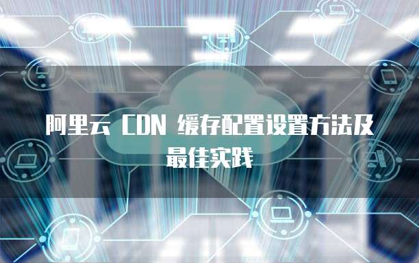 阿里云 CDN 缓存配置设置方法及最佳实践

