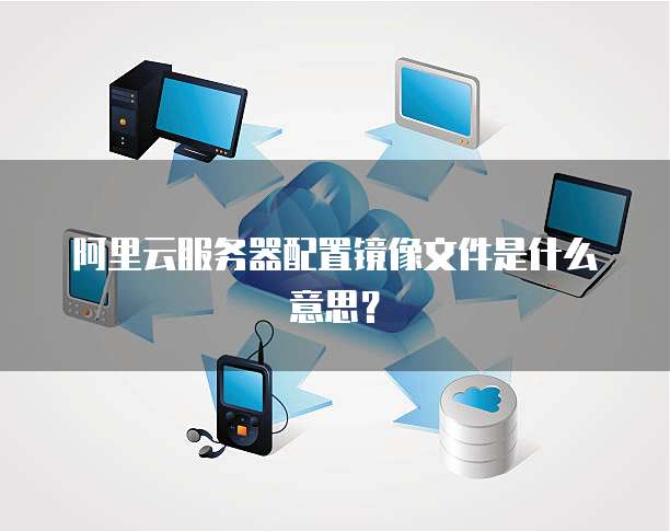 阿里云服务器配置镜像文件是什么意思?