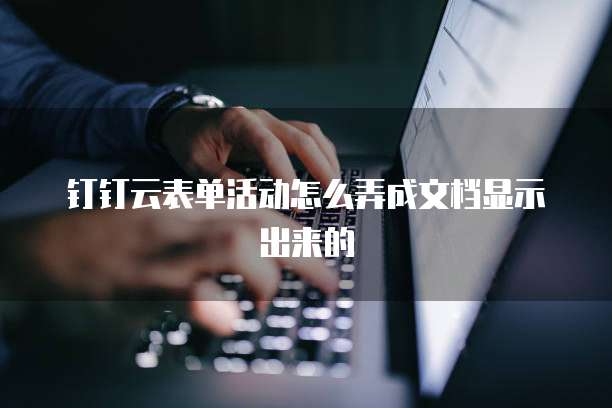 钉钉云表单活动怎么弄成文档显示出来的