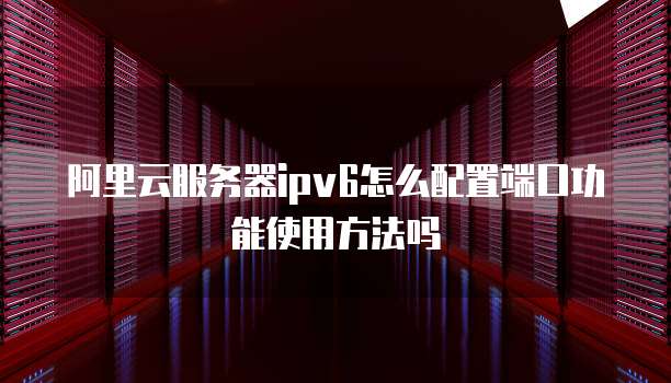 阿里云服务器ipv6怎么配置端口功能使用方法吗