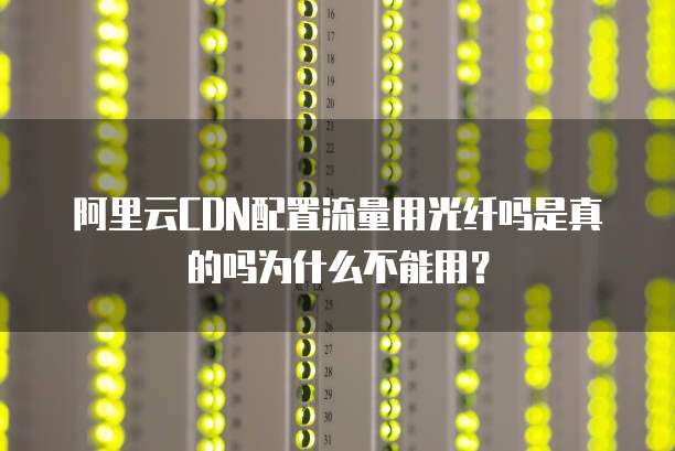 阿里云CDN配置流量用光纤吗是真的吗为什么不能用？