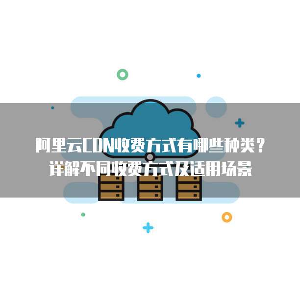 阿里云CDN收费方式有哪些种类?详解不同收费方式及适用场景