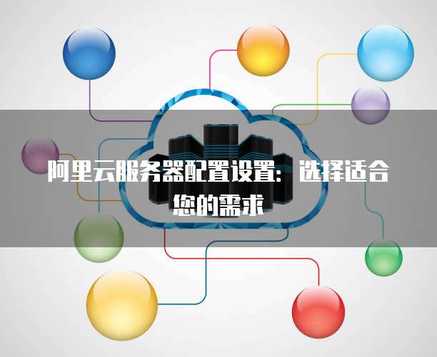 阿里云服务器配置设置:选择适合您的需求