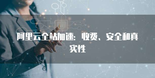 阿里云全站加速:收费、安全和真实性