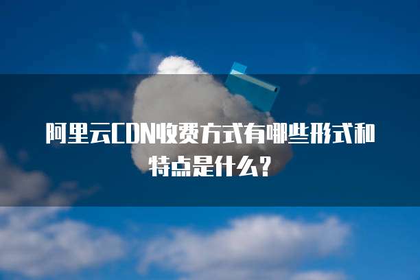 阿里云CDN收费方式有哪些形式和特点是什么?