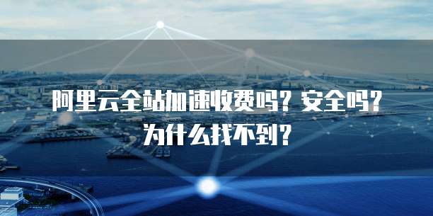 阿里云全站加速收费吗?安全吗?为什么找不到?
