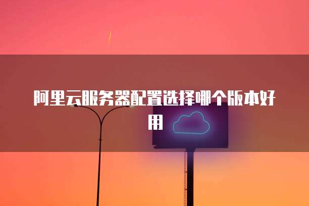 阿里云服务器配置选择哪个版本好用