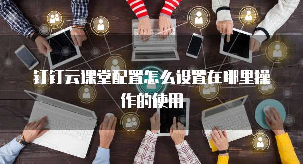 钉钉云课堂配置怎么设置在哪里操作的使用