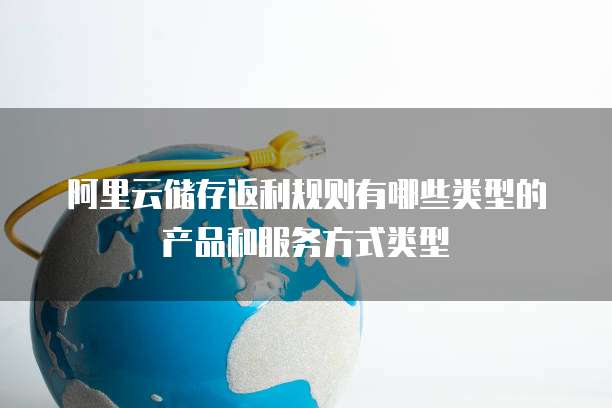 阿里云储存返利规则有哪些类型的产品和服务方式类型