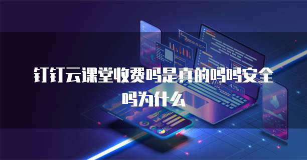 钉钉云课堂收费吗是真的吗吗安全吗为什么