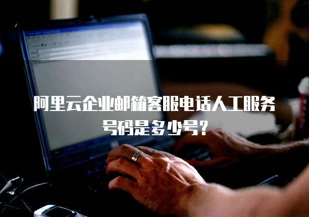 阿里云企业邮箱客服电话人工服务号码是多少号?