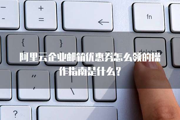 阿里云企业邮箱优惠券怎么领的操作指南是什么?