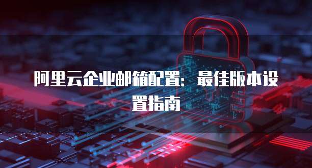 阿里云企业邮箱配置：最佳版本设置指南