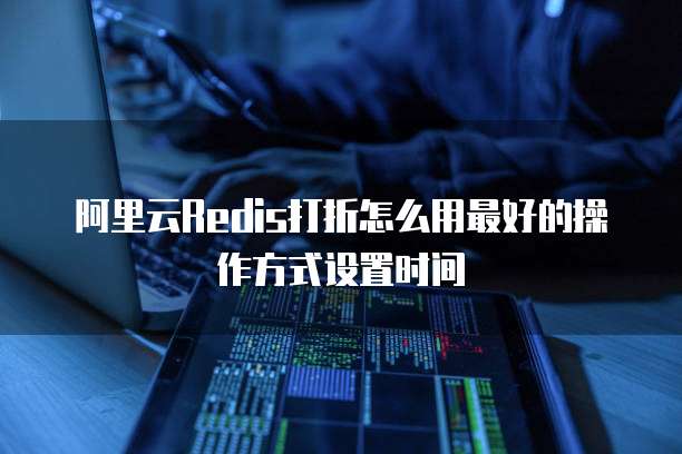 阿里云Redis打折怎么用最好的操作方式设置时间