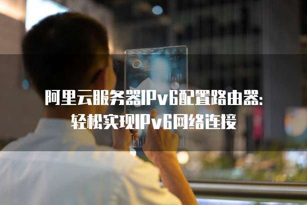 阿里云服务器IPv6配置路由器:轻松实现IPv6网络连接