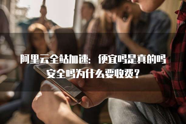 阿里云全站加速:便宜吗是真的吗安全吗为什么要收费?