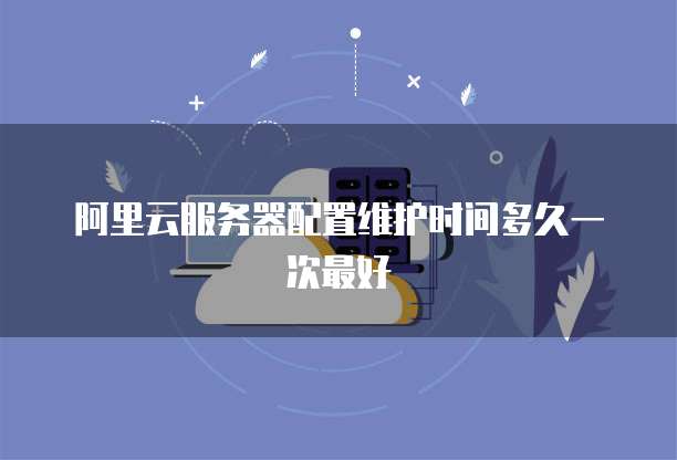 阿里云服务器配置维护时间多久一次最好