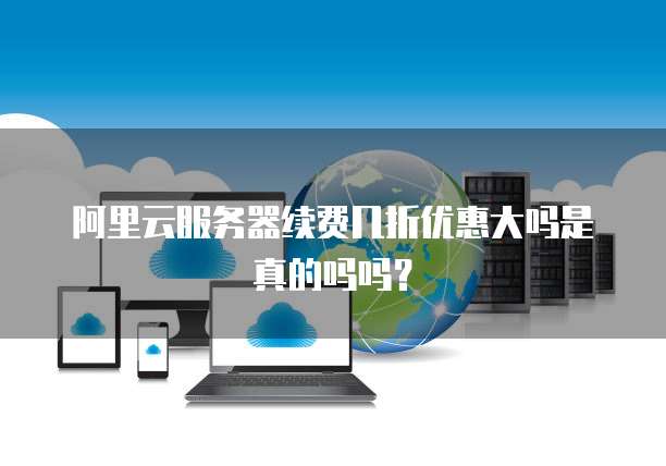阿里云服务器续费几折优惠大吗是真的吗吗？