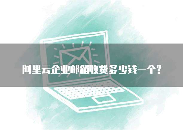 阿里云企业邮箱收费多少钱一个?