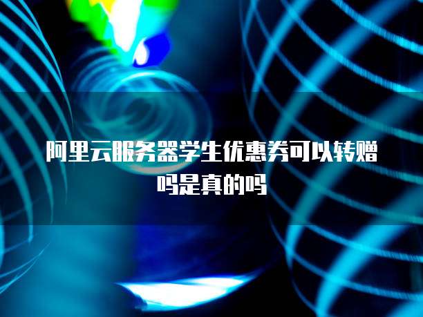 阿里云服务器学生优惠券可以转赠吗是真的吗
