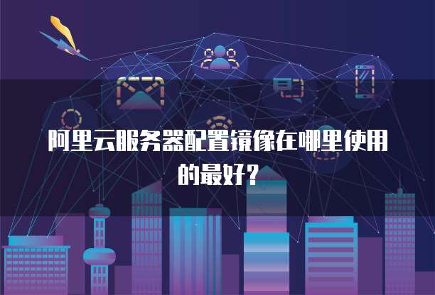 阿里云服务器配置镜像在哪里使用的最好?