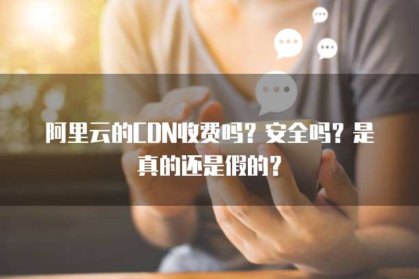 阿里云的CDN收费吗?安全吗?是真的还是假的?