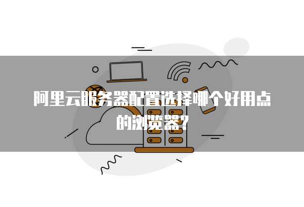 阿里云服务器配置选择哪个好用点的浏览器?