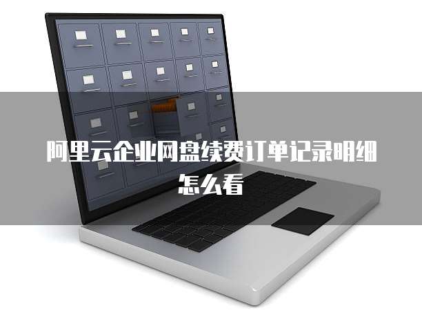 阿里云企业网盘续费订单记录明细怎么看
