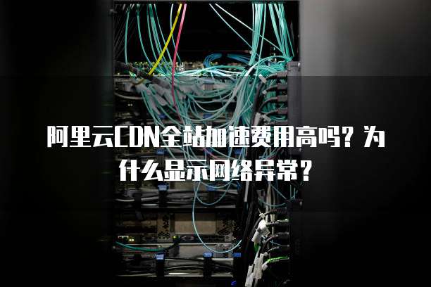 阿里云CDN全站加速费用高吗?为什么显示网络异常?