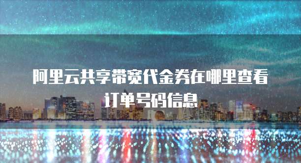 阿里云共享带宽代金券在哪里查看订单号码信息