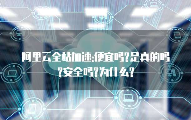 阿里云全站加速:便宜吗?是真的吗?安全吗?为什么?