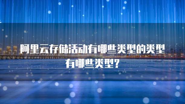 阿里云存储活动有哪些类型的类型有哪些类型?