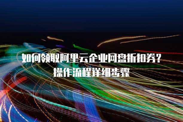 如何领取阿里云企业网盘折扣券?操作流程详细步骤