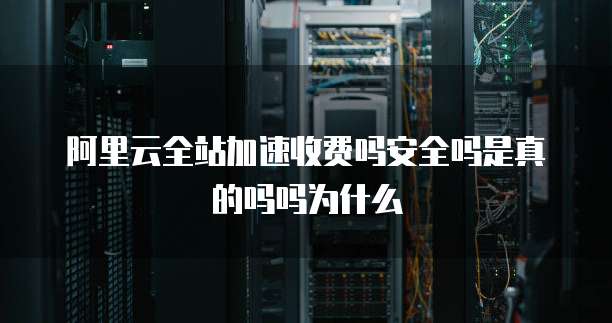 阿里云全站加速收费吗安全吗是真的吗吗为什么