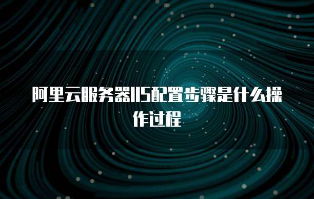 阿里云服务器IIS配置步骤是什么操作过程