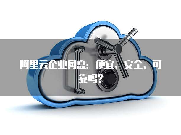 阿里云企业网盘:便宜、安全、可靠吗?