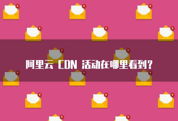 阿里云 CDN 活动在哪里看到?