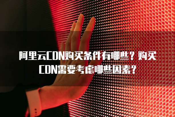 阿里云CDN购买条件有哪些?购买CDN需要考虑哪些因素?