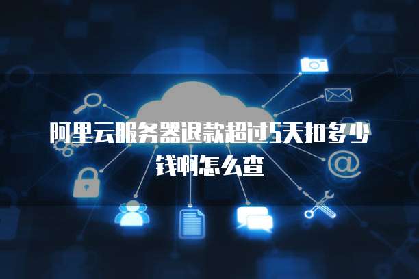 阿里云服务器退款超过5天扣多少钱啊怎么查