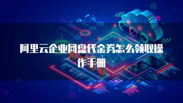 阿里云企业网盘代金券怎么领取操作手册