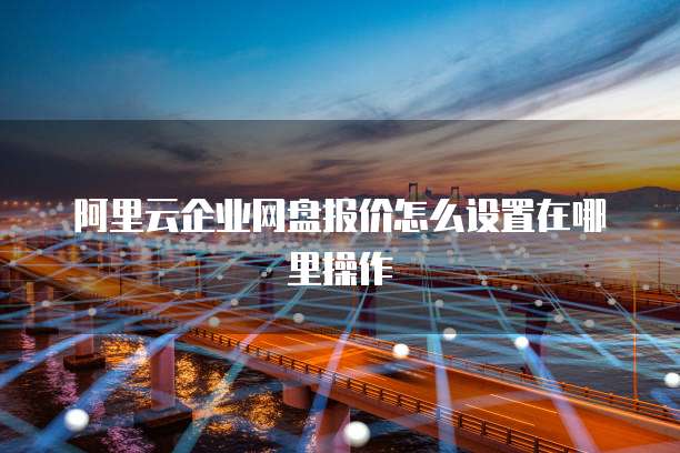 阿里云企业网盘报价怎么设置在哪里操作