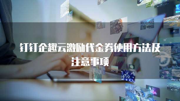 钉钉企趣云激励代金券使用方法及注意事项