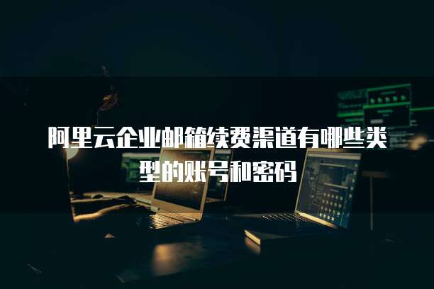 阿里云企业邮箱续费渠道有哪些类型的账号和密码