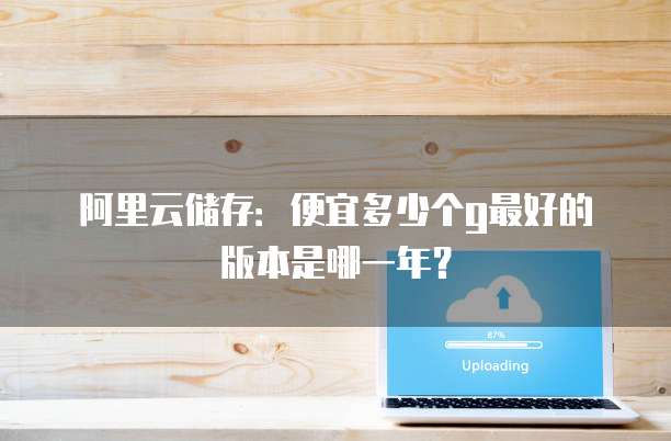 阿里云储存：便宜多少个g最好的版本是哪一年？