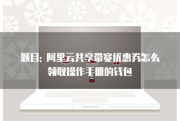 题目: 阿里云共享带宽优惠券怎么领取操作手册的钱包