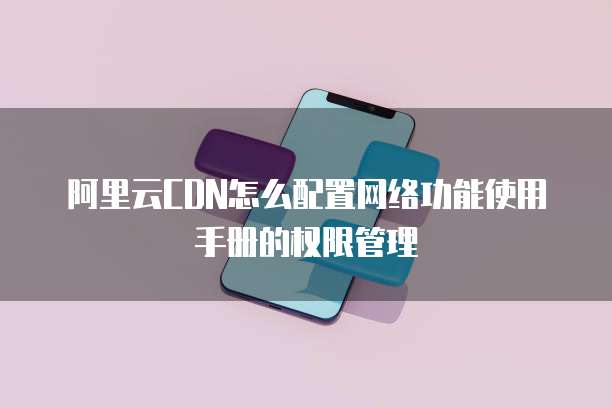 阿里云CDN怎么配置网络功能使用手册的权限管理