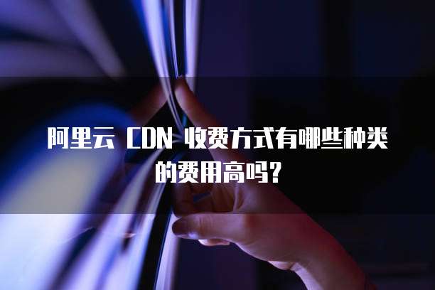 阿里云 CDN 收费方式有哪些种类的费用高吗?