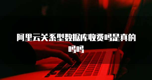阿里云关系型数据库收费吗是真的吗吗